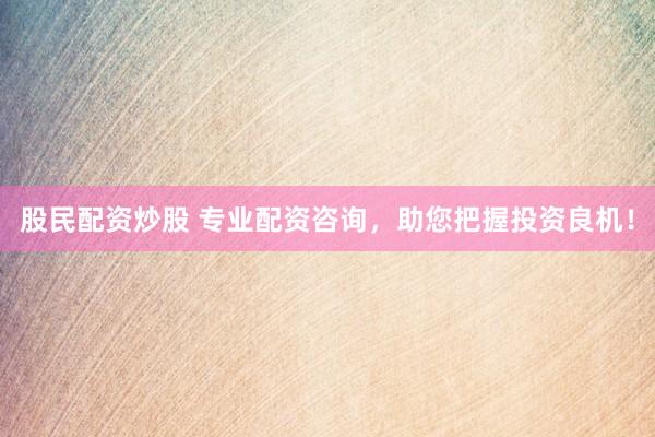 股民配资炒股 专业配资咨询，助您把握投资良机！