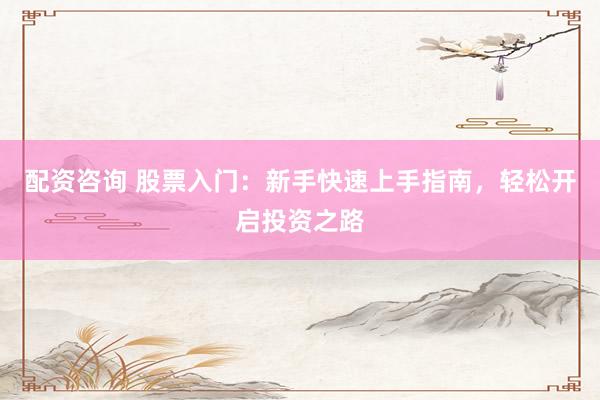 配资咨询 股票入门：新手快速上手指南，轻松开启投资之路