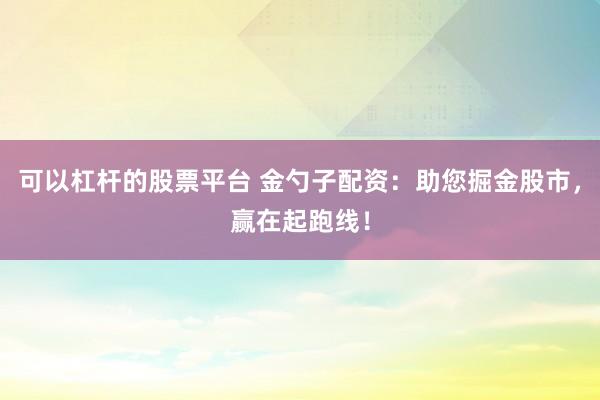 可以杠杆的股票平台 金勺子配资：助您掘金股市，赢在起跑线！