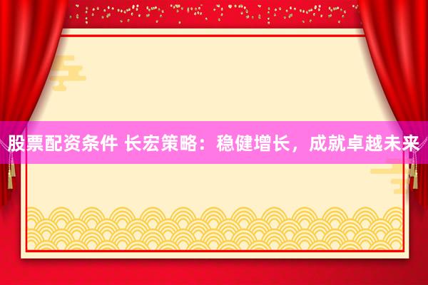 股票配资条件 长宏策略：稳健增长，成就卓越未来