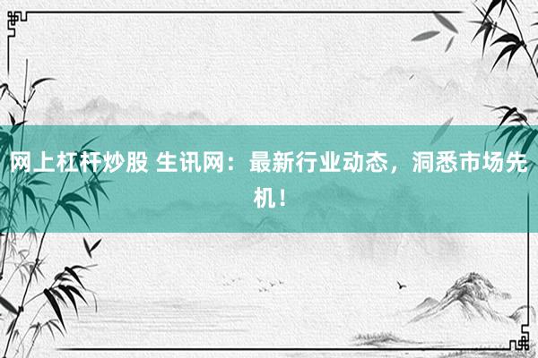 网上杠杆炒股 生讯网：最新行业动态，洞悉市场先机！