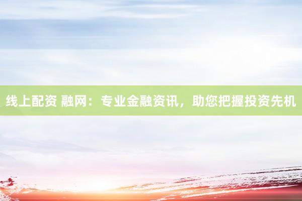 线上配资 融网：专业金融资讯，助您把握投资先机