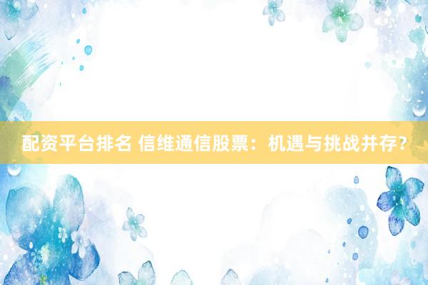 配资平台排名 信维通信股票：机遇与挑战并存？