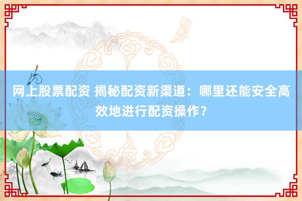 网上股票配资 揭秘配资新渠道：哪里还能安全高效地进行配资操作？