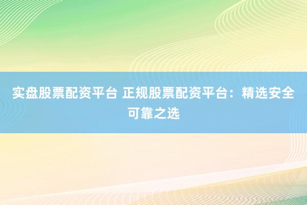 实盘股票配资平台 正规股票配资平台：精选安全可靠之选