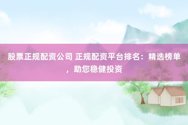 股票正规配资公司 正规配资平台排名：精选榜单，助您稳健投资