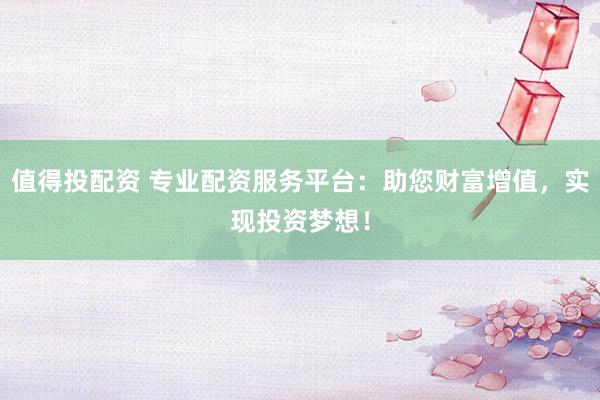 值得投配资 专业配资服务平台：助您财富增值，实现投资梦想！