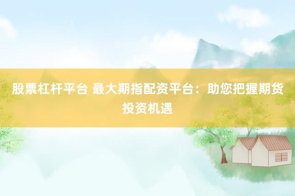 股票杠杆平台 最大期指配资平台：助您把握期货投资机遇