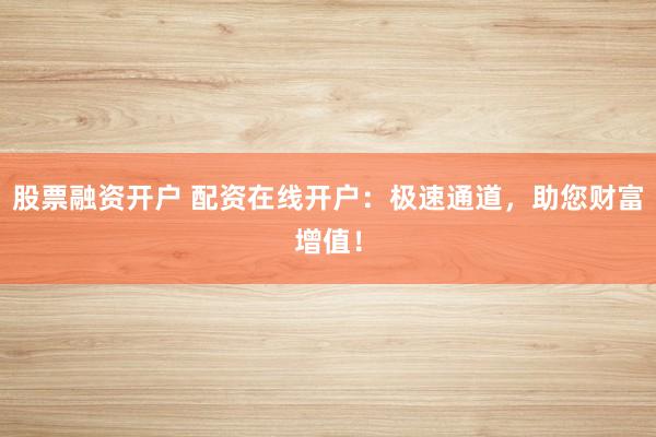 股票融资开户 配资在线开户：极速通道，助您财富增值！