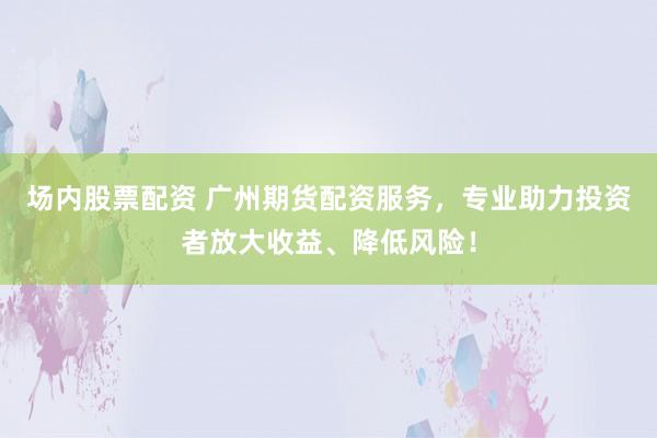 场内股票配资 广州期货配资服务，专业助力投资者放大收益、降低风险！
