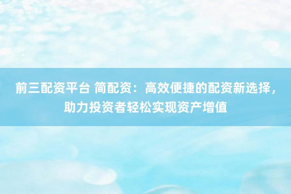 前三配资平台 简配资：高效便捷的配资新选择，助力投资者轻松实现资产增值