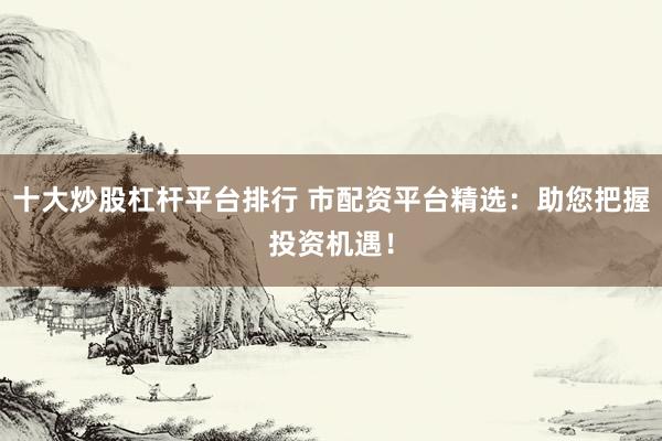 十大炒股杠杆平台排行 市配资平台精选：助您把握投资机遇！