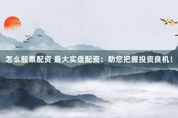 怎么股票配资 最大实盘配资：助您把握投资良机！