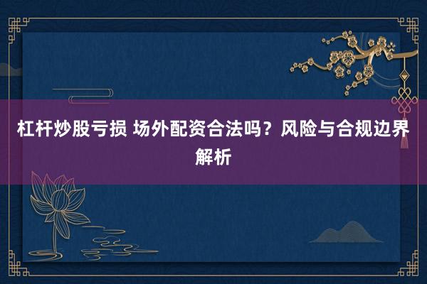 杠杆炒股亏损 场外配资合法吗？风险与合规边界解析
