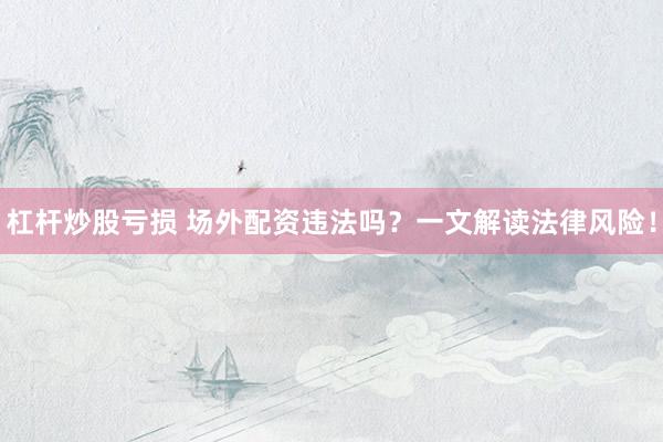 杠杆炒股亏损 场外配资违法吗？一文解读法律风险！