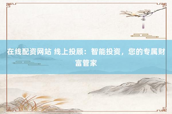 在线配资网站 线上投顾：智能投资，您的专属财富管家