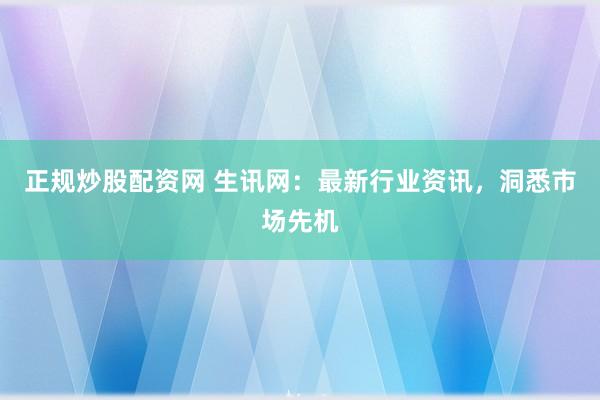 正规炒股配资网 生讯网：最新行业资讯，洞悉市场先机