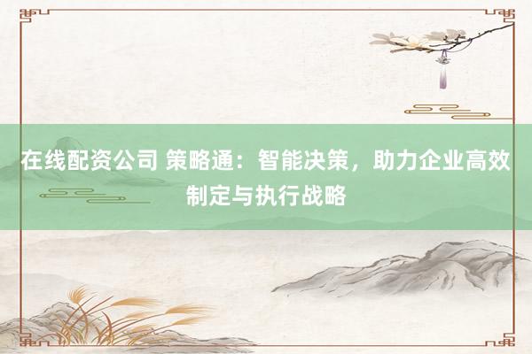在线配资公司 策略通：智能决策，助力企业高效制定与执行战略
