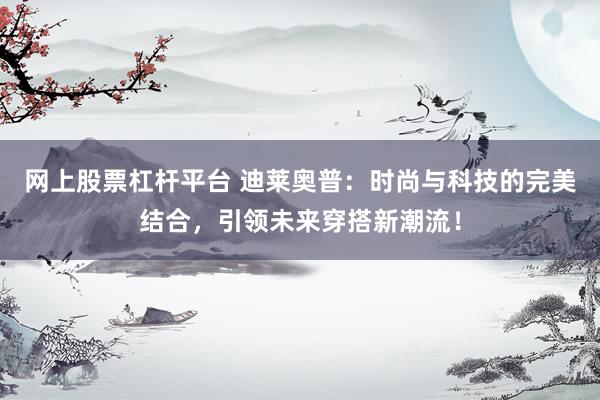 网上股票杠杆平台 迪莱奥普：时尚与科技的完美结合，引领未来穿搭新潮流！
