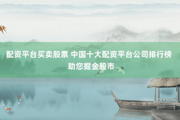 配资平台买卖股票 中国十大配资平台公司排行榜  助您掘金股市