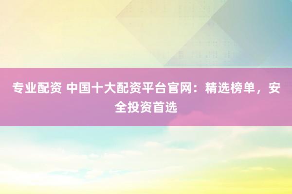 专业配资 中国十大配资平台官网：精选榜单，安全投资首选