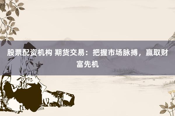 股票配资机构 期货交易：把握市场脉搏，赢取财富先机
