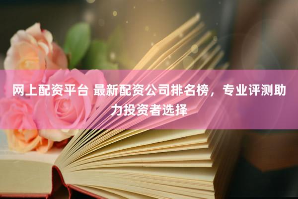 网上配资平台 最新配资公司排名榜，专业评测助力投资者选择