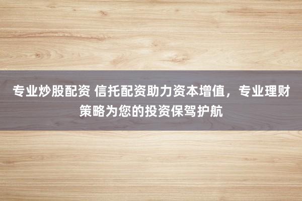 专业炒股配资 信托配资助力资本增值，专业理财策略为您的投资保驾护航