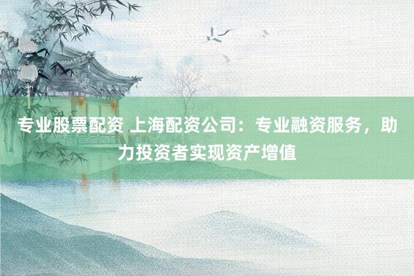 专业股票配资 上海配资公司：专业融资服务，助力投资者实现资产增值
