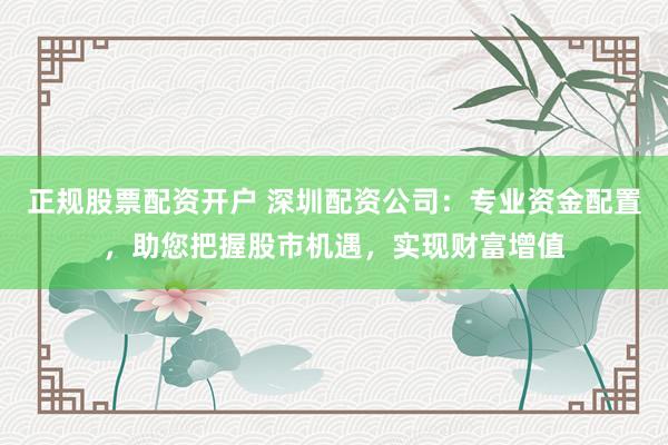 正规股票配资开户 深圳配资公司：专业资金配置，助您把握股市机遇，实现财富增值
