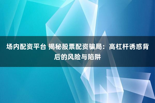 场内配资平台 揭秘股票配资骗局：高杠杆诱惑背后的风险与陷阱