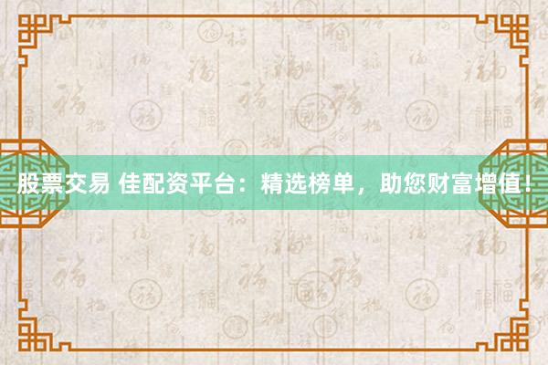 股票交易 佳配资平台：精选榜单，助您财富增值！
