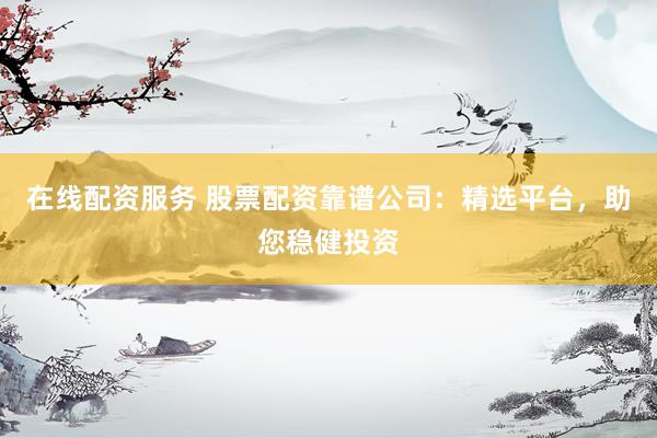 在线配资服务 股票配资靠谱公司：精选平台，助您稳健投资