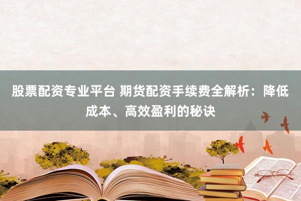 股票配资专业平台 期货配资手续费全解析：降低成本、高效盈利的秘诀