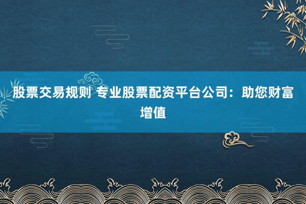 股票交易规则 专业股票配资平台公司：助您财富增值