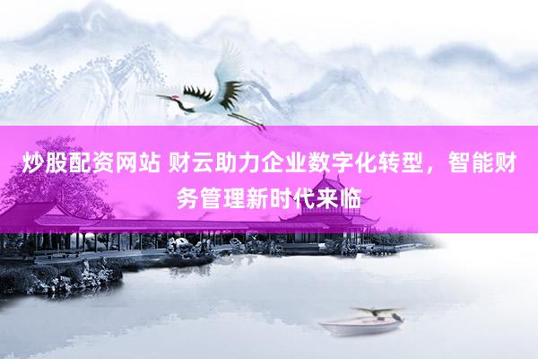 炒股配资网站 财云助力企业数字化转型，智能财务管理新时代来临