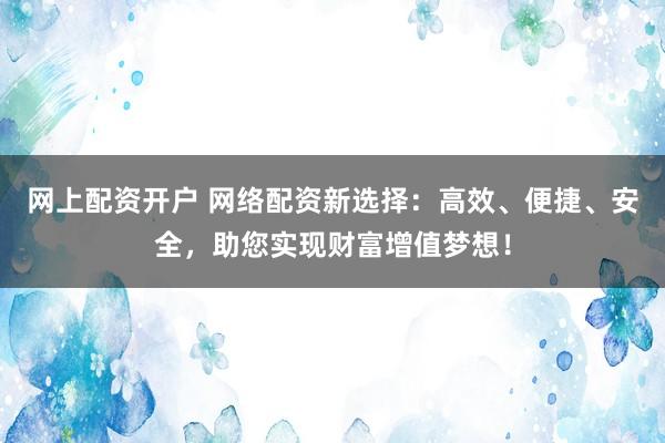 网上配资开户 网络配资新选择：高效、便捷、安全，助您实现财富增值梦想！