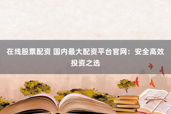 在线股票配资 国内最大配资平台官网：安全高效投资之选