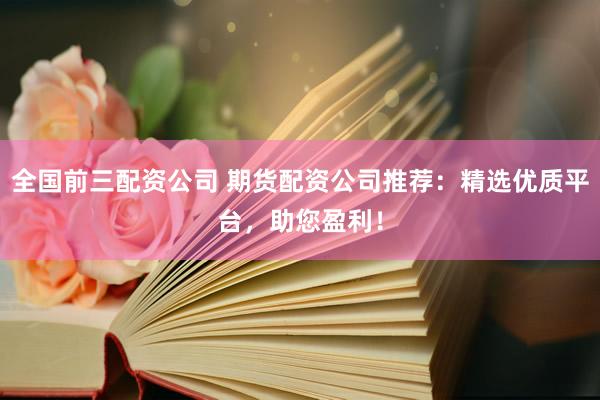 全国前三配资公司 期货配资公司推荐：精选优质平台，助您盈利！