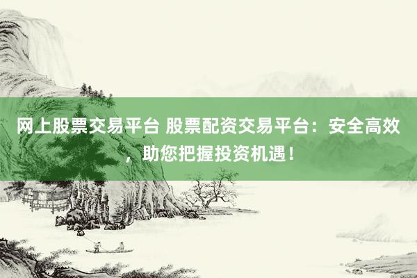 网上股票交易平台 股票配资交易平台：安全高效，助您把握投资机遇！