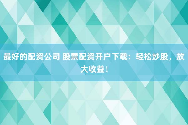 最好的配资公司 股票配资开户下载：轻松炒股，放大收益！