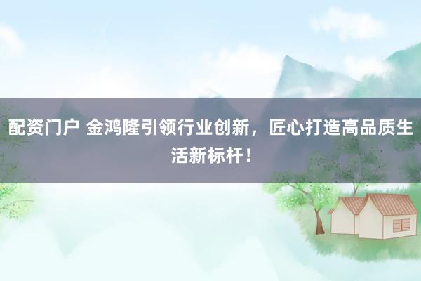 配资门户 金鸿隆引领行业创新，匠心打造高品质生活新标杆！
