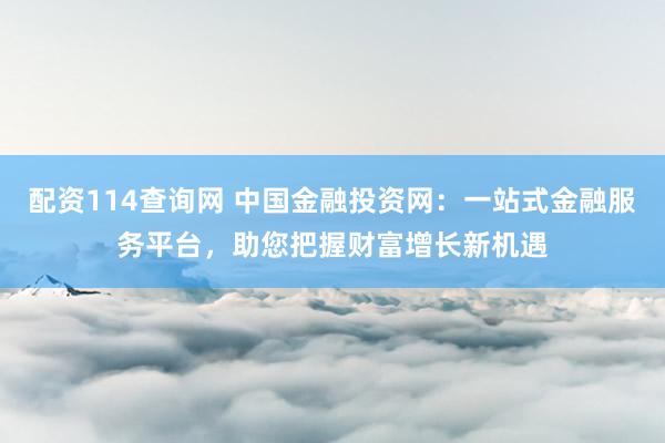配资114查询网 中国金融投资网：一站式金融服务平台，助您把握财富增长新机遇