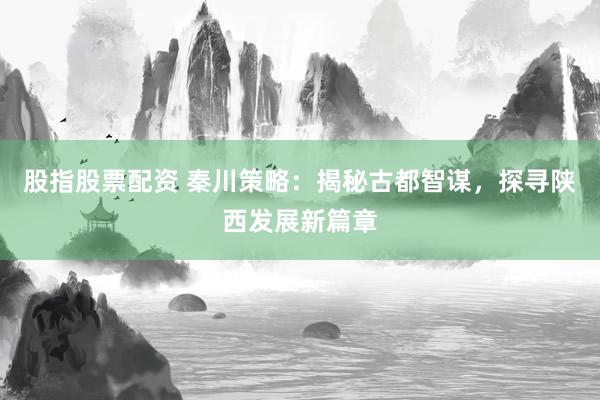 股指股票配资 秦川策略：揭秘古都智谋，探寻陕西发展新篇章