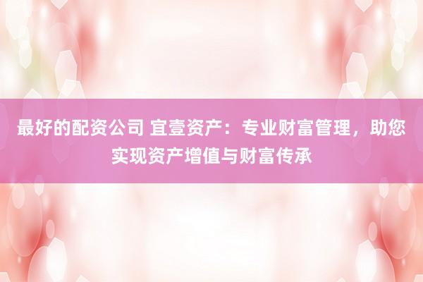 最好的配资公司 宜壹资产：专业财富管理，助您实现资产增值与财富传承