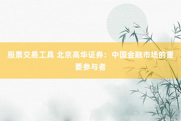 股票交易工具 北京高华证券：中国金融市场的重要参与者