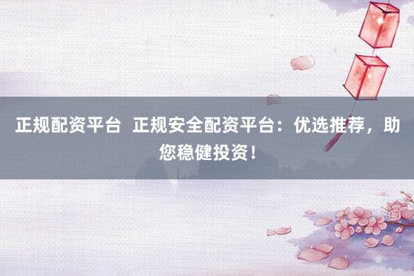 正规配资平台  正规安全配资平台：优选推荐，助您稳健投资！