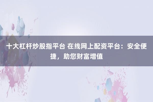 十大杠杆炒股指平台 在线网上配资平台：安全便捷，助您财富增值