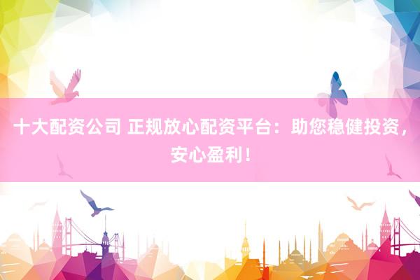 十大配资公司 正规放心配资平台：助您稳健投资，安心盈利！