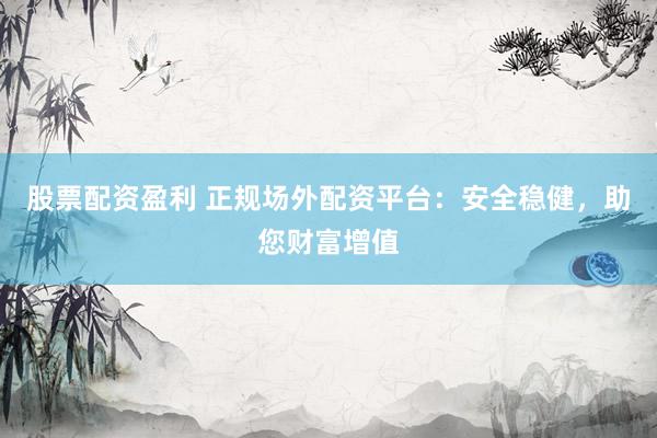 股票配资盈利 正规场外配资平台：安全稳健，助您财富增值